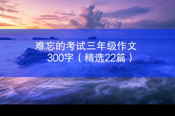 难忘的考试三年级作文300字（精选22篇）