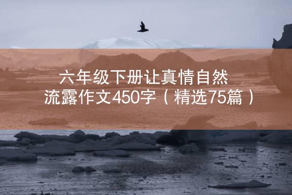 六年级下册让真情自然流露作文450字（精选75篇）