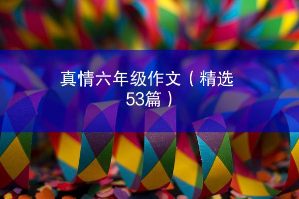 真情六年级作文（精选53篇）