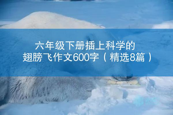 六年级下册插上科学的翅膀飞作文600字（精选8篇）