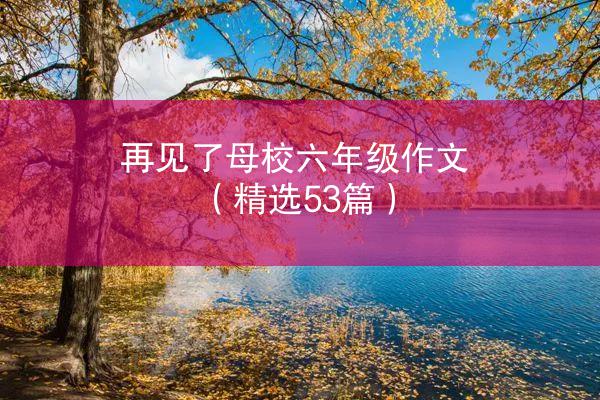 再见了母校六年级作文（精选53篇）