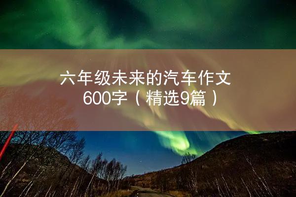 六年级未来的汽车作文600字（精选9篇）