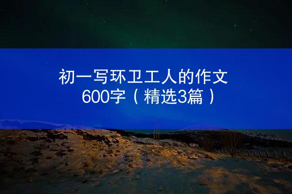 初一写环卫工人的作文600字（精选3篇）