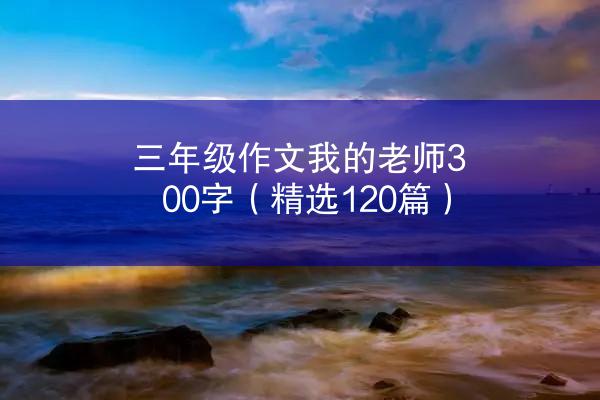 三年级作文我的老师300字（精选120篇）