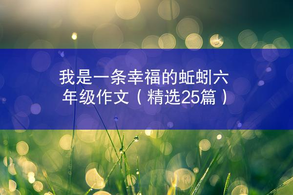 我是一条幸福的蚯蚓六年级作文（精选25篇）