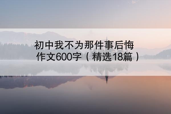 初中我不为那件事后悔作文600字（精选18篇）