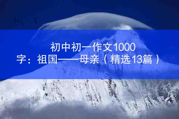 初中初一作文1000字：祖国——母亲（精选13篇）