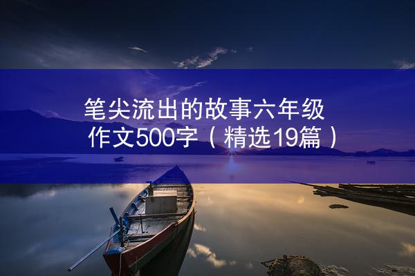 笔尖流出的故事六年级作文500字（精选19篇）