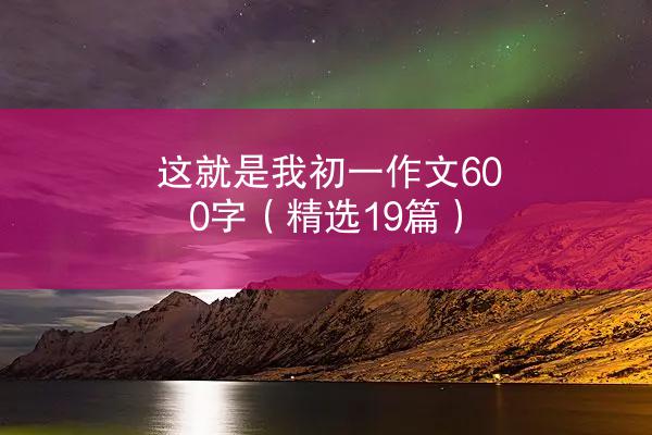 这就是我初一作文600字（精选19篇）